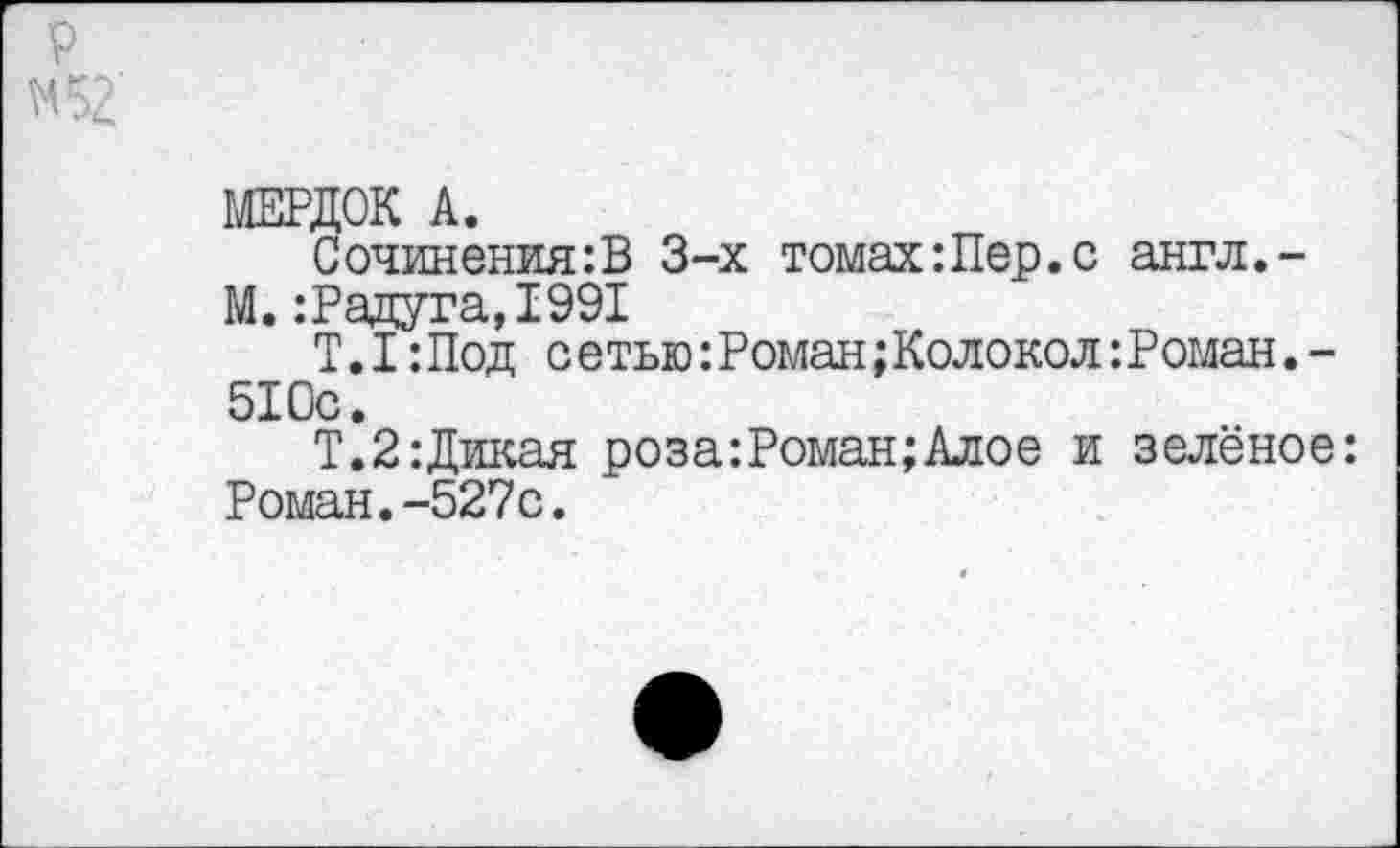 ﻿МЕРДОК А.
Сочинения:В 3-х томахШер.с англ.-М. :Радута,1991
Т.1 :Под сетью:Роман;Колокол:Роман.-510с.
Т.2:Дикая роза:Роман;Алое и зелёное: Роман.-527с.